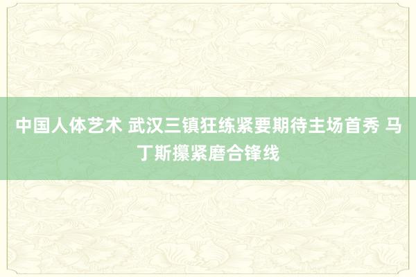 中国人体艺术 武汉三镇狂练紧要期待主场首秀 马丁斯攥紧磨合锋线