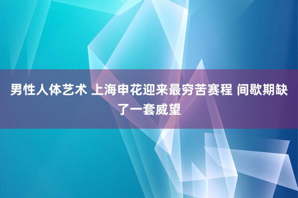 男性人体艺术 上海申花迎来最穷苦赛程 间歇期缺了一套威望