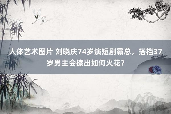 人体艺术图片 刘晓庆74岁演短剧霸总，搭档37岁男主会擦出如何火花？