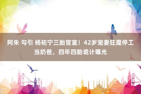 阿朱 勾引 杨祐宁三胎官宣！42岁宠妻狂魔停工当奶爸，四年四胎诡计曝光