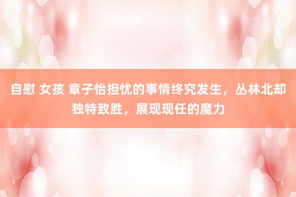 自慰 女孩 章子怡担忧的事情终究发生，丛林北却独特致胜，展现现任的魔力