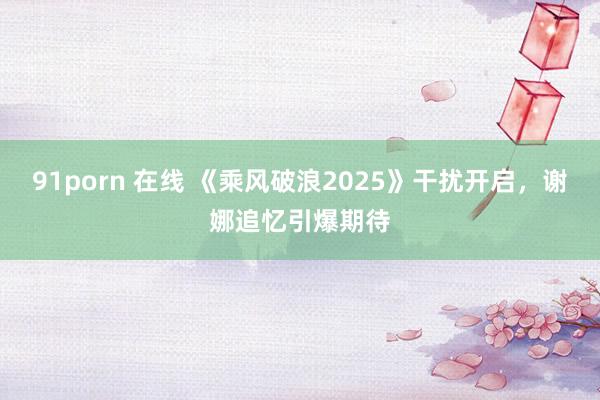 91porn 在线 《乘风破浪2025》干扰开启，谢娜追忆引爆期待