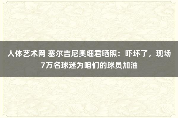 人体艺术网 塞尔吉尼奥细君晒照：吓坏了，现场7万名球迷为咱们的球员加油