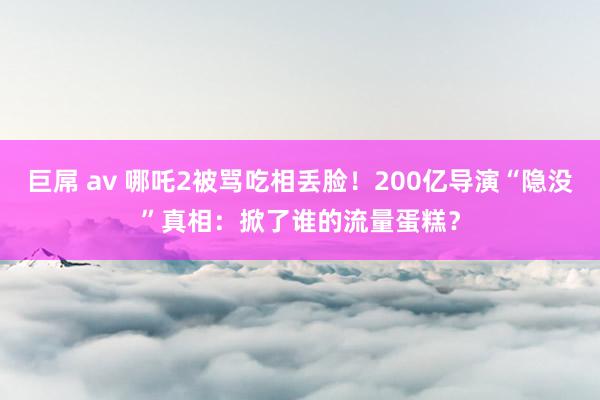 巨屌 av 哪吒2被骂吃相丢脸！200亿导演“隐没”真相：掀了谁的流量蛋糕？
