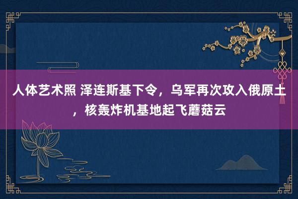 人体艺术照 泽连斯基下令，乌军再次攻入俄原土，核轰炸机基地起飞蘑菇云