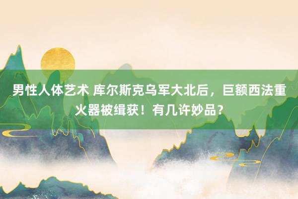 男性人体艺术 库尔斯克乌军大北后，巨额西法重火器被缉获！有几许妙品？