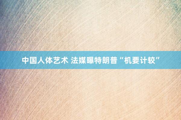 中国人体艺术 法媒曝特朗普“机要计较”