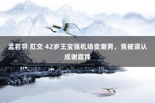 孟若羽 肛交 42岁王宝强机场变潮男，竟被误认成谢霆锋