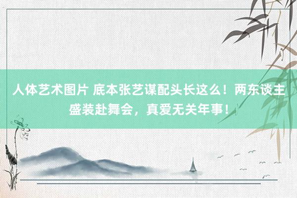 人体艺术图片 底本张艺谋配头长这么！两东谈主盛装赴舞会，真爱无关年事！