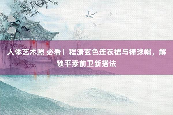 人体艺术照 必看！程潇玄色连衣裙与棒球帽，解锁平素前卫新搭法