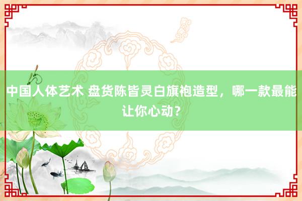 中国人体艺术 盘货陈皆灵白旗袍造型，哪一款最能让你心动？