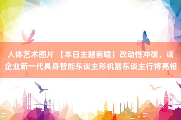 人体艺术图片 【本日主题前瞻】改动性冲破，该企业新一代具身智能东谈主形机器东谈主行将亮相
