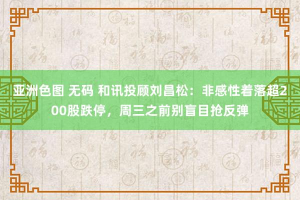 亚洲色图 无码 和讯投顾刘昌松：非感性着落超200股跌停，周三之前别盲目抢反弹