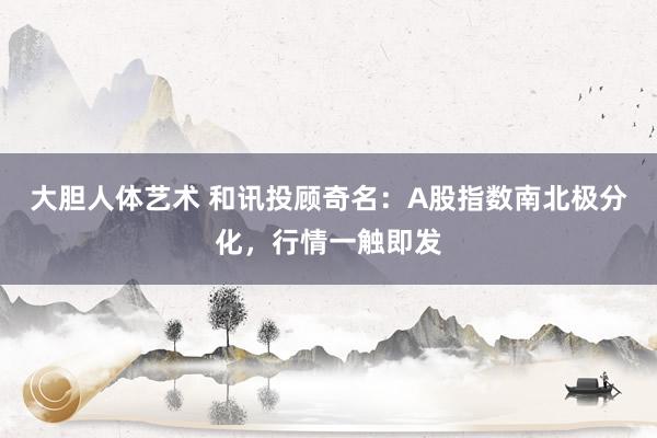 大胆人体艺术 和讯投顾奇名：A股指数南北极分化，行情一触即发