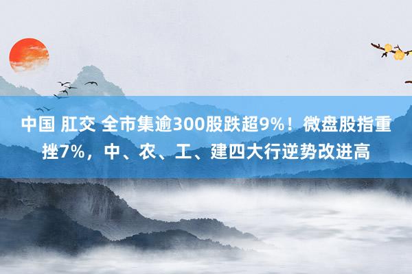 中国 肛交 全市集逾300股跌超9%！微盘股指重挫7%，中、农、工、建四大行逆势改进高