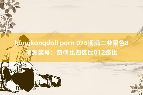 hongkongdoll porn 075期满二爷景色8预测奖号：奇偶比四区比012路比