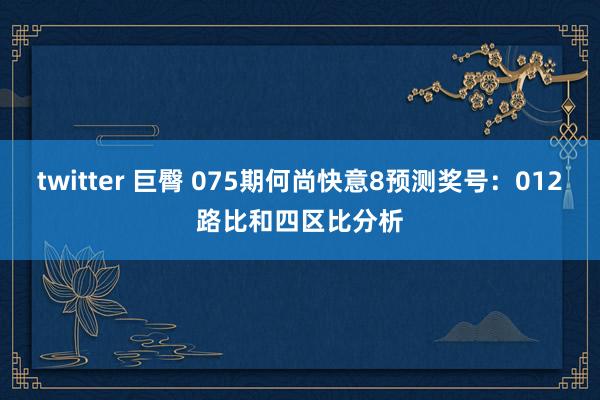 twitter 巨臀 075期何尚快意8预测奖号：012路比和四区比分析