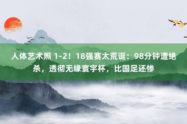 人体艺术照 1-2！18强赛太荒诞：98分钟遭绝杀，透彻无缘寰宇杯，比国足还惨