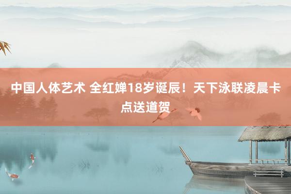 中国人体艺术 全红婵18岁诞辰！天下泳联凌晨卡点送道贺