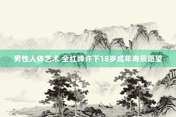 男性人体艺术 全红婵许下18岁成年寿辰愿望