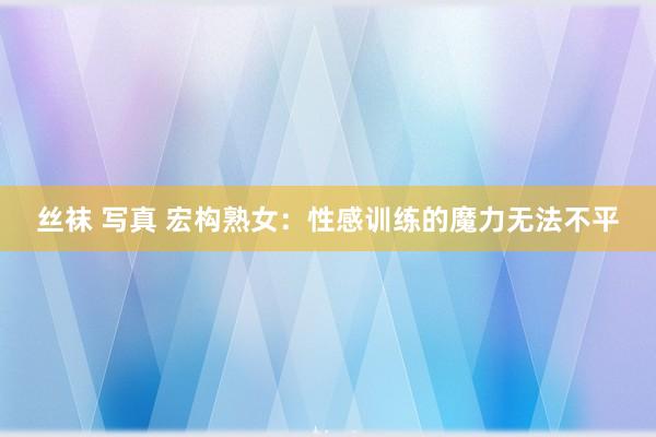 丝袜 写真 宏构熟女：性感训练的魔力无法不平