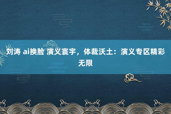 刘涛 ai换脸 演义寰宇，体裁沃土：演义专区精彩无限