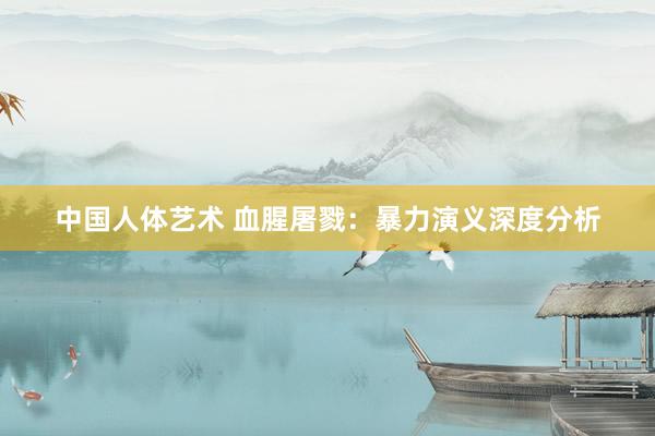 中国人体艺术 血腥屠戮：暴力演义深度分析