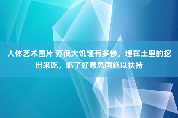 人体艺术图片 苏俄大饥馑有多惨，埋在土里的挖出来吃，临了好意思国施以扶持
