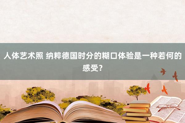 人体艺术照 纳粹德国时分的糊口体验是一种若何的感受？