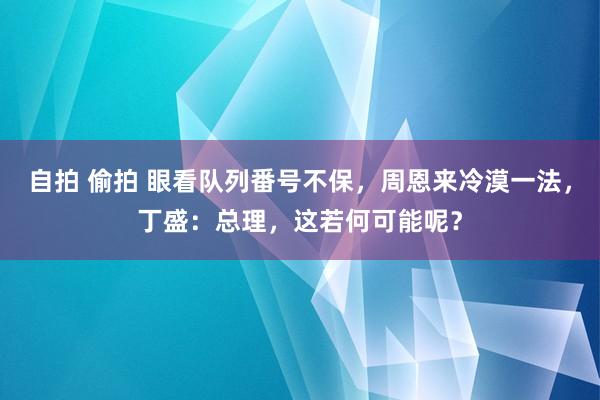 自拍 偷拍 眼看队列番号不保，周恩来冷漠一法，丁盛：总理，这若何可能呢？