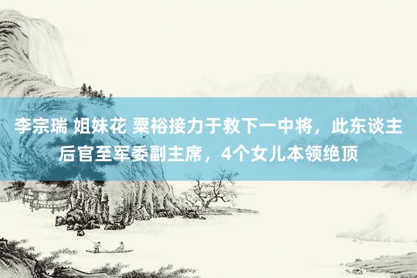 李宗瑞 姐妹花 粟裕接力于救下一中将，此东谈主后官至军委副主席，4个女儿本领绝顶