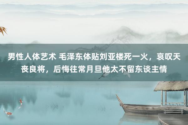 男性人体艺术 毛泽东体贴刘亚楼死一火，哀叹天丧良将，后悔往常月旦他太不留东谈主情