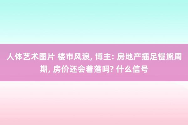 人体艺术图片 楼市风浪， 博主: 房地产插足慢熊周期， 房价还会着落吗? 什么信号