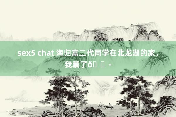 sex5 chat 海归富二代同学在北龙湖的家，我慕了😭