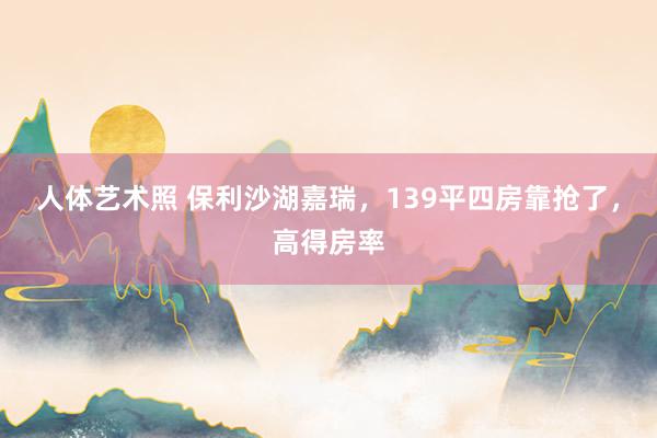 人体艺术照 保利沙湖嘉瑞，139平四房靠抢了，高得房率