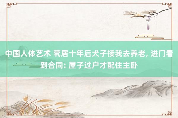 中国人体艺术 茕居十年后犬子接我去养老， 进门看到合同: 屋子过户才配住主卧