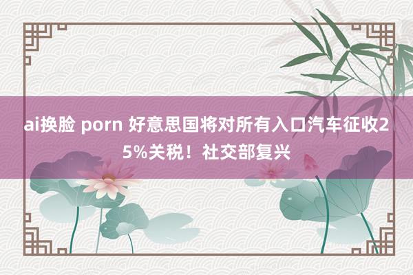 ai换脸 porn 好意思国将对所有入口汽车征收25%关税！社交部复兴