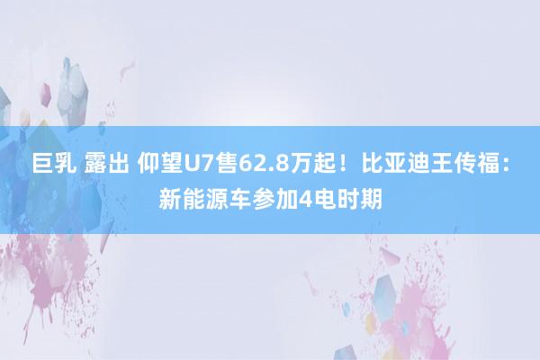 巨乳 露出 仰望U7售62.8万起！比亚迪王传福：新能源车参加4电时期