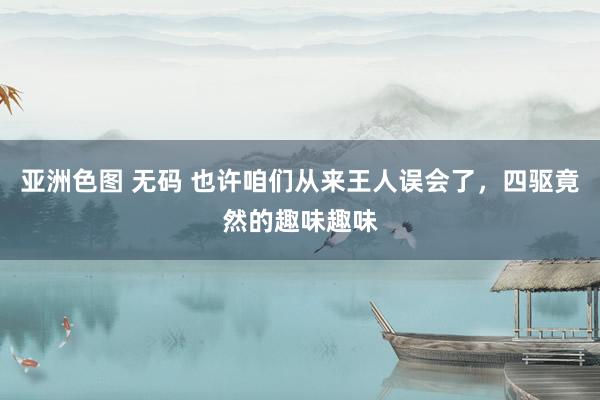 亚洲色图 无码 也许咱们从来王人误会了，四驱竟然的趣味趣味