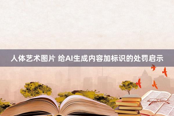 人体艺术图片 给AI生成内容加标识的处罚启示