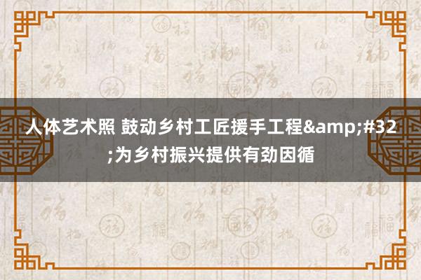 人体艺术照 鼓动乡村工匠援手工程&#32;为乡村振兴提供有劲因循