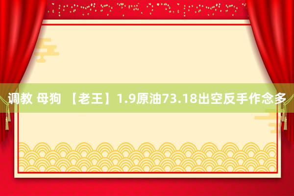 调教 母狗 【老王】1.9原油73.18出空反手作念多
