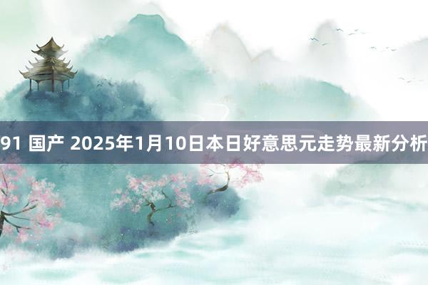 91 国产 2025年1月10日本日好意思元走势最新分析