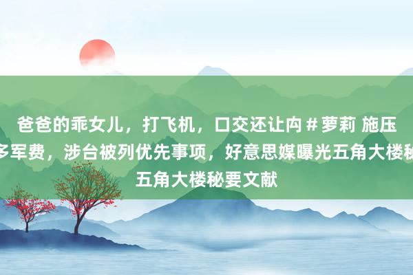 爸爸的乖女儿，打飞机，口交还让禸＃萝莉 施压盟友加多军费，涉台被列优先事项，好意思媒曝光五角大楼秘要文献