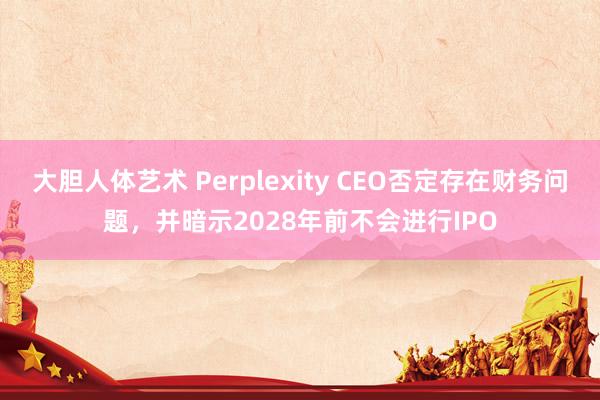 大胆人体艺术 Perplexity CEO否定存在财务问题，并暗示2028年前不会进行IPO