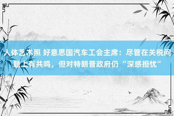 人体艺术照 好意思国汽车工会主席：尽管在关税问题上有共鸣，但对特朗普政府仍 “深感担忧”