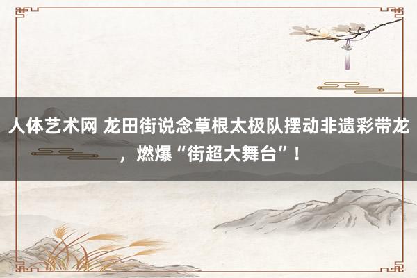 人体艺术网 龙田街说念草根太极队摆动非遗彩带龙，燃爆“街超大舞台”！