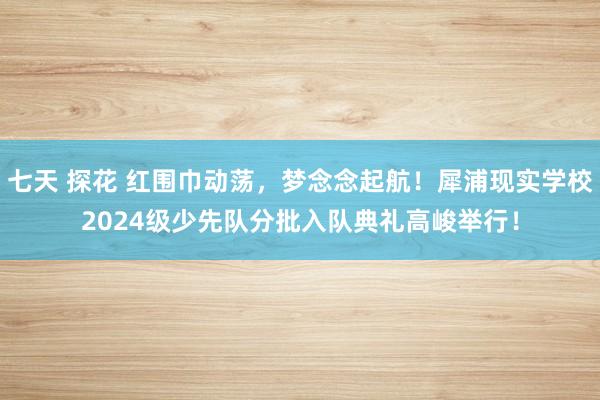 七天 探花 红围巾动荡，梦念念起航！犀浦现实学校2024级少先队分批入队典礼高峻举行！
