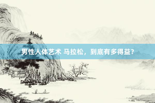 男性人体艺术 马拉松，到底有多得益？