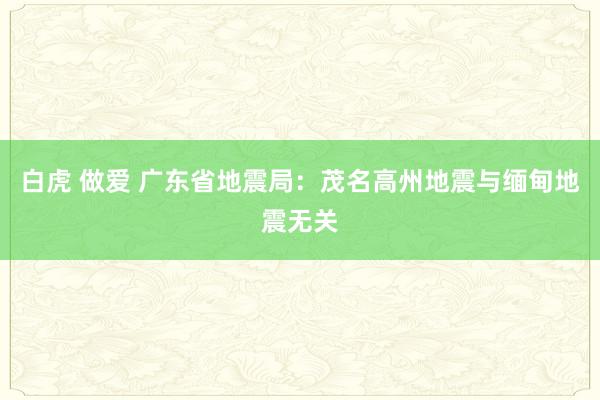 白虎 做爱 广东省地震局：茂名高州地震与缅甸地震无关